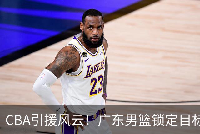 CBA引援风云！广东男篮锁定目标，杜锋心仪已久需花重金